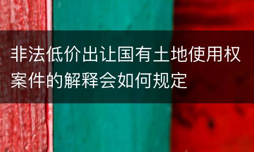 非法低价出让国有土地使用权案件的解释会如何规定