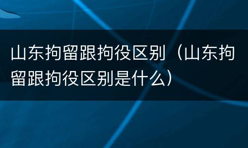 山东拘留跟拘役区别（山东拘留跟拘役区别是什么）