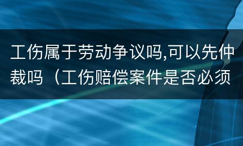 工伤属于劳动争议吗,可以先仲裁吗（工伤赔偿案件是否必须先劳动仲裁）
