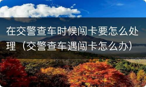 在交警查车时候闯卡要怎么处理（交警查车遇闯卡怎么办）