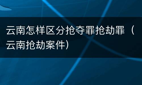 云南怎样区分抢夺罪抢劫罪（云南抢劫案件）