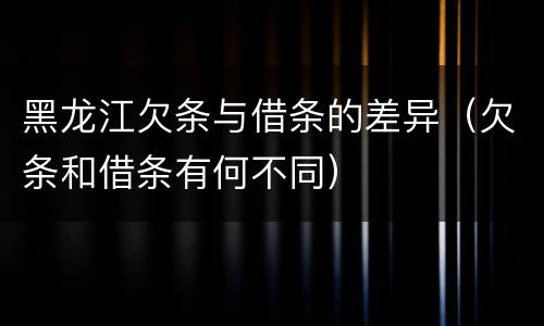黑龙江欠条与借条的差异（欠条和借条有何不同）