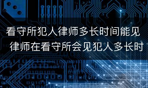 看守所犯人律师多长时间能见 律师在看守所会见犯人多长时间