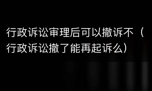 行政诉讼审理后可以撤诉不（行政诉讼撤了能再起诉么）