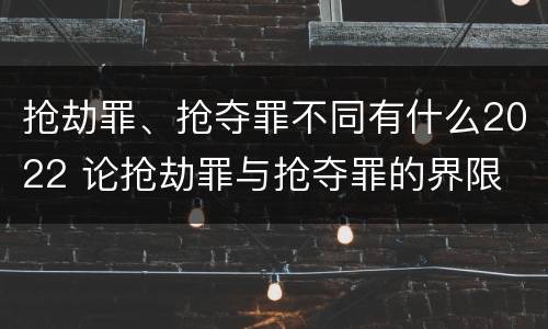 抢劫罪、抢夺罪不同有什么2022 论抢劫罪与抢夺罪的界限