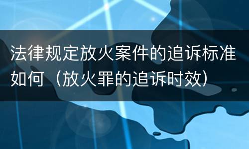 法律规定放火案件的追诉标准如何（放火罪的追诉时效）
