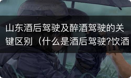 山东酒后驾驶及醉酒驾驶的关键区别（什么是酒后驾驶?饮酒驾驶与醉酒驾驶的区别是什么?）
