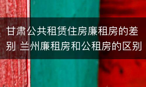 甘肃公共租赁住房廉租房的差别 兰州廉租房和公租房的区别