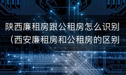 陕西廉租房跟公租房怎么识别（西安廉租房和公租房的区别）