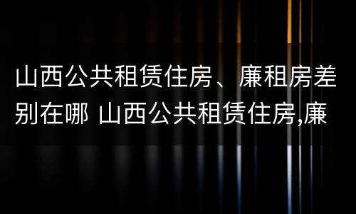山西公共租赁住房、廉租房差别在哪 山西公共租赁住房,廉租房差别在哪儿
