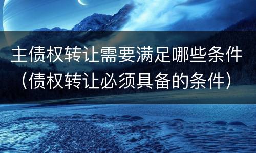 主债权转让需要满足哪些条件（债权转让必须具备的条件）