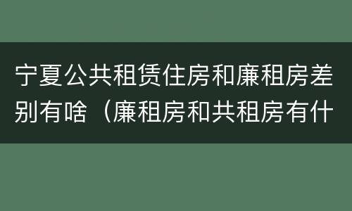宁夏公共租赁住房和廉租房差别有啥（廉租房和共租房有什么区别）