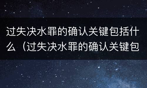 过失决水罪的确认关键包括什么（过失决水罪的确认关键包括什么内容）