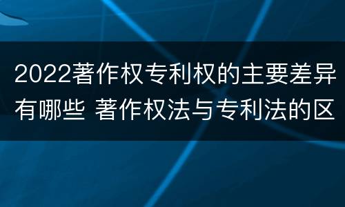 2022著作权专利权的主要差异有哪些 著作权法与专利法的区别