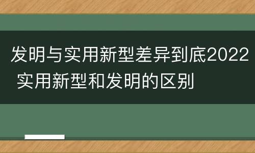 发明与实用新型差异到底2022 实用新型和发明的区别