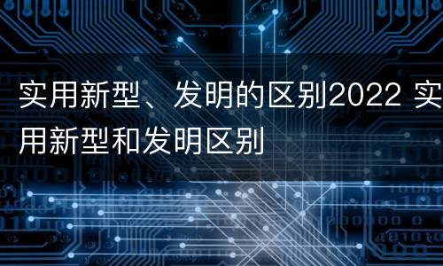 实用新型、发明的区别2022 实用新型和发明区别
