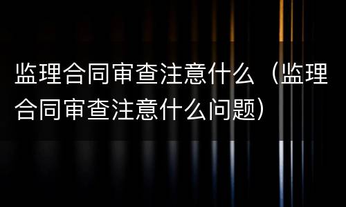 监理合同审查注意什么（监理合同审查注意什么问题）