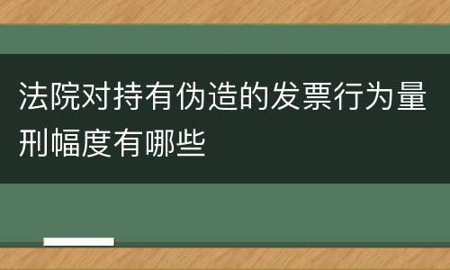 法院对持有伪造的发票行为量刑幅度有哪些