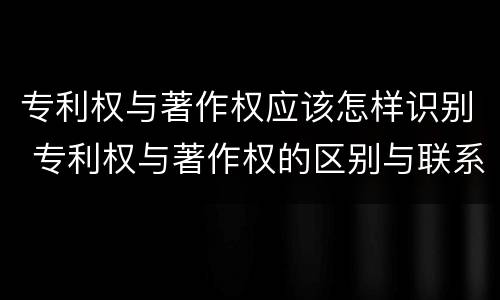 专利权与著作权应该怎样识别 专利权与著作权的区别与联系