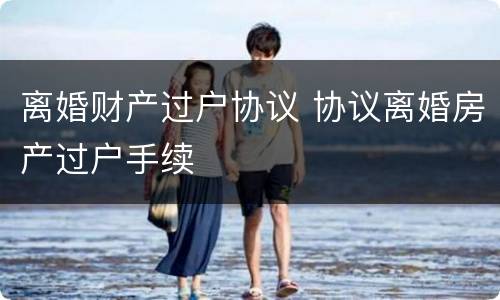 离婚财产过户协议 协议离婚房产过户手续