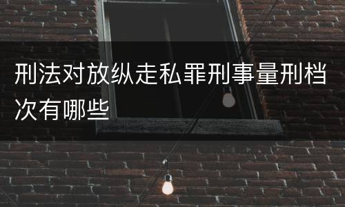 刑法对放纵走私罪刑事量刑档次有哪些