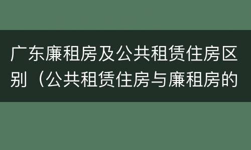 广东廉租房及公共租赁住房区别（公共租赁住房与廉租房的区别）