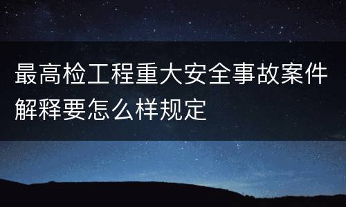 最高检工程重大安全事故案件解释要怎么样规定