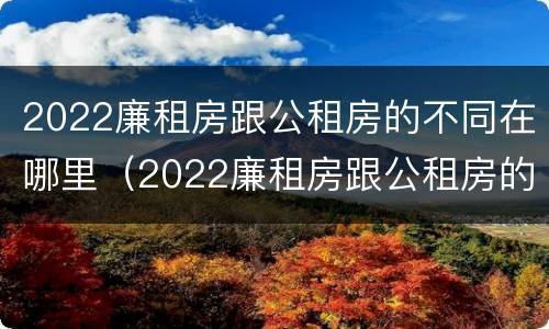 2022廉租房跟公租房的不同在哪里（2022廉租房跟公租房的不同在哪里呢）
