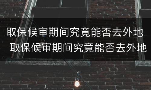 取保候审期间究竟能否去外地 取保候审期间究竟能否去外地工作
