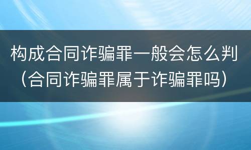 构成合同诈骗罪一般会怎么判（合同诈骗罪属于诈骗罪吗）