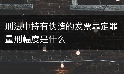 刑法中持有伪造的发票罪定罪量刑幅度是什么
