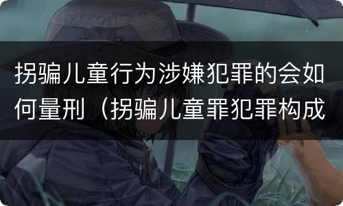 拐骗儿童行为涉嫌犯罪的会如何量刑（拐骗儿童罪犯罪构成）