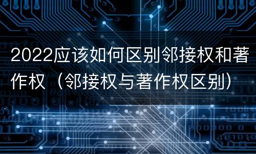 2022应该如何区别邻接权和著作权（邻接权与著作权区别）