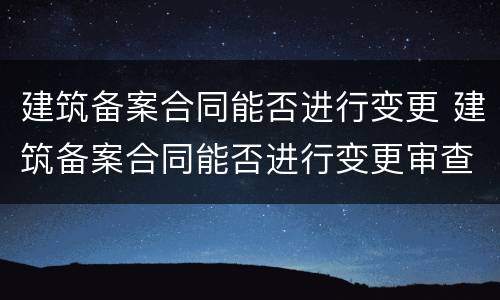 建筑备案合同能否进行变更 建筑备案合同能否进行变更审查