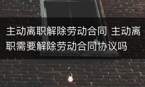 主动离职解除劳动合同 主动离职需要解除劳动合同协议吗