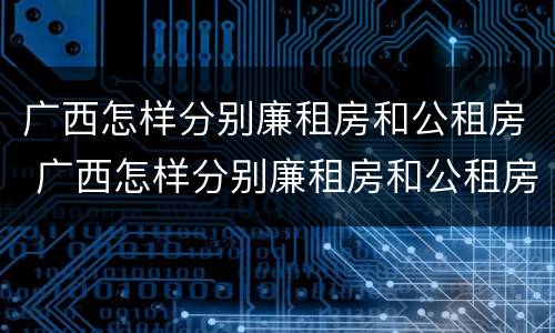 广西怎样分别廉租房和公租房 广西怎样分别廉租房和公租房的区别