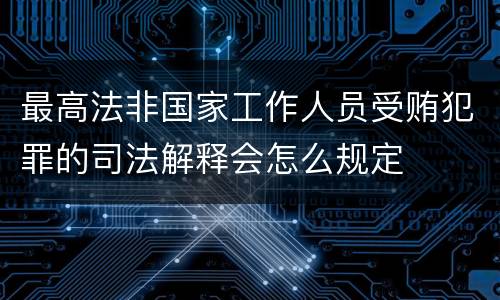 最高法非国家工作人员受贿犯罪的司法解释会怎么规定