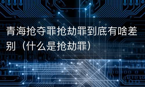 青海抢夺罪抢劫罪到底有啥差别（什么是抢劫罪）