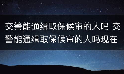交警能通缉取保候审的人吗 交警能通缉取保候审的人吗现在