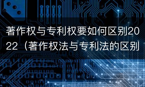 著作权与专利权要如何区别2022（著作权法与专利法的区别）
