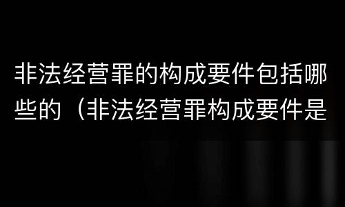 非法经营罪的构成要件包括哪些的（非法经营罪构成要件是什么?）