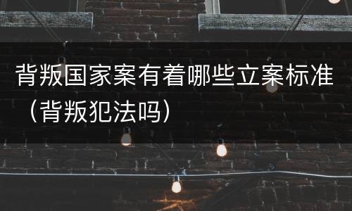 背叛国家案有着哪些立案标准（背叛犯法吗）