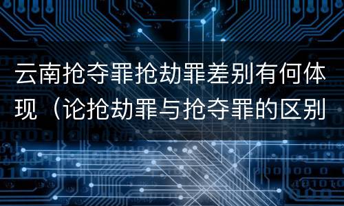 云南抢夺罪抢劫罪差别有何体现（论抢劫罪与抢夺罪的区别）