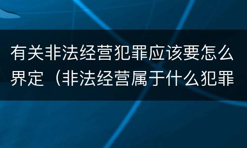 有关非法经营犯罪应该要怎么界定（非法经营属于什么犯罪）