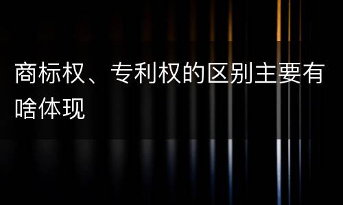 商标权、专利权的区别主要有啥体现