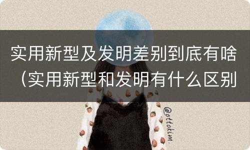 实用新型及发明差别到底有啥（实用新型和发明有什么区别）