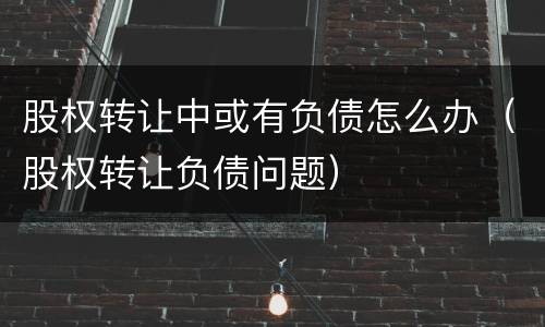 股权转让中或有负债怎么办（股权转让负债问题）