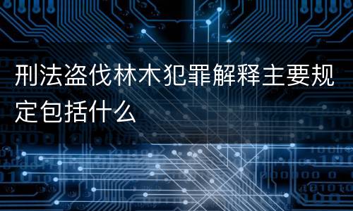 刑法盗伐林木犯罪解释主要规定包括什么