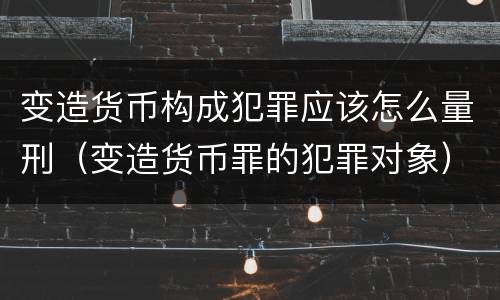 变造货币构成犯罪应该怎么量刑（变造货币罪的犯罪对象）