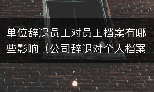 单位辞退员工对员工档案有哪些影响（公司辞退对个人档案有什么影响）